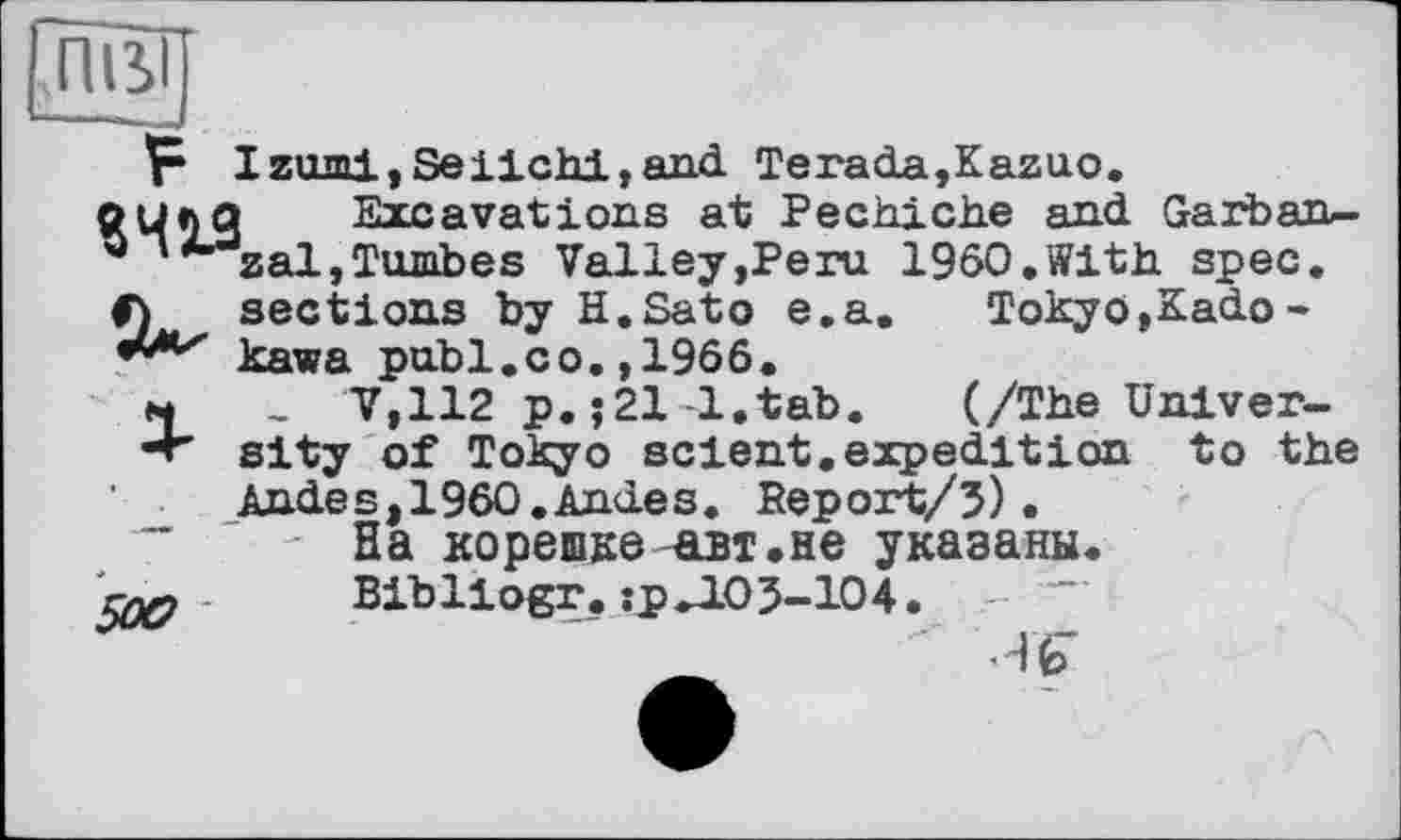 ﻿ПВІ
----
F т y-nrnj , яа-ч ЛМ , and Тега da, Kazuo «419, 4
<F) sections by H.Sato e
**/Их kawa publ.co. ,1966.
і Excavations at Pechiche and Garban-zal,Tombes Valley,Peru I960.With spec.
Tokyo,Kado -
M , V'112 p. ;21-1.tab.	(/The Univer-
sity of Tokyo sclent.expedition to the Andes,1960,Andes. Beport/5).
~	- На корешке-авт.не указаны.
- Bibllogr. :рЛОЗ-104.